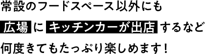 常設のフードスペース以外にも 広場にキッチンカーが出店するなど何度きてもたっぷり楽しめます！