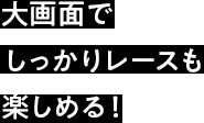 大画面でしっかりレースも楽しめる！