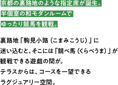 京都の裏路地のような指定席が誕生。半個室の和モダンルームでゆったり競馬を観戦。裏路地「駒見小路（こまみこうじ）」に迷い込むと、そこには「競べ馬（くらべうま）」が観戦できる遊戯の間が。テラスからは、コースを一望できるラグジュアリー空間。