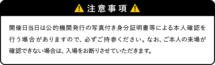 注意事項 開催日当日は公的機関発行の写真付き身分証明書等による本人確認を行う場合がありますので、必ずご持参ください。なお、御本人の来場が確認できない場合は、入場をお断りさせていただきます。